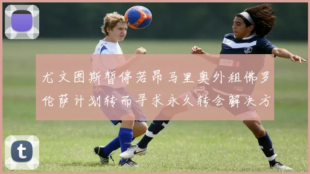尤文图斯暂停若昂马里奥外租佛罗伦萨计划转而寻求永久转会解决方案