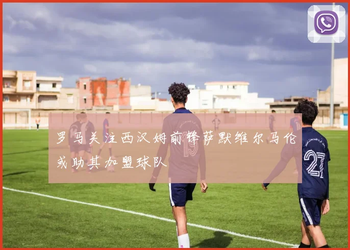 罗马关注西汉姆前锋萨默维尔马伦或助其加盟球队