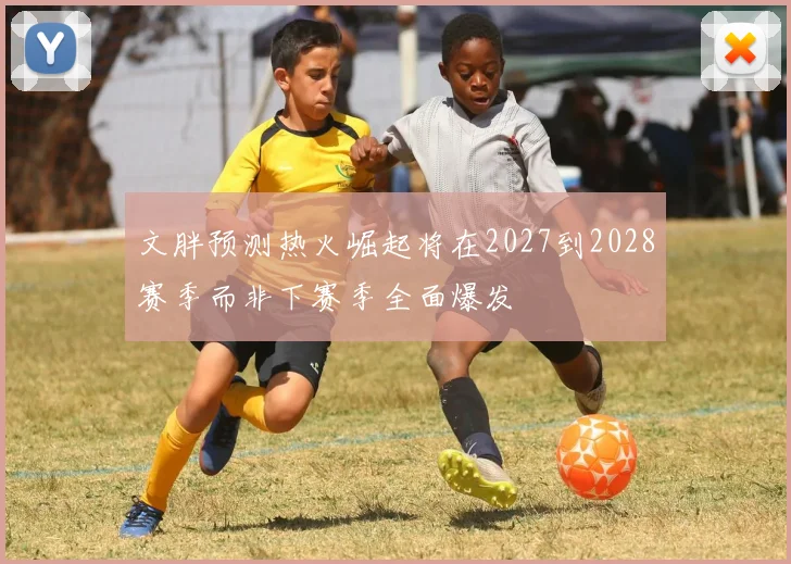 文胖预测热火崛起将在2027到2028赛季而非下赛季全面爆发