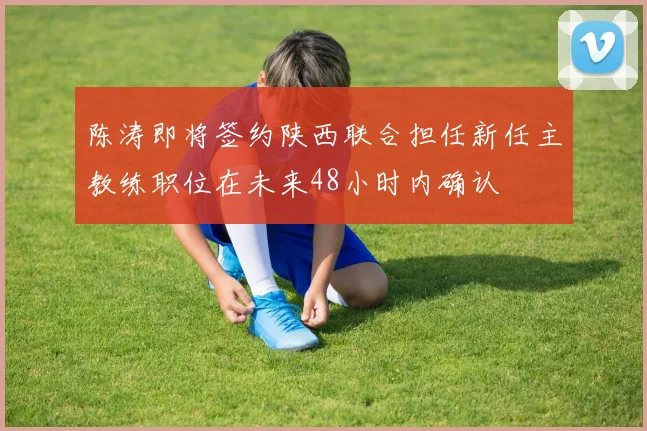 陈涛即将签约陕西联合担任新任主教练职位在未来48小时内确认