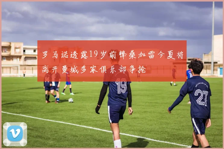 罗马诺透露19岁前锋桑加雷今夏将离开曼城多家俱乐部争抢