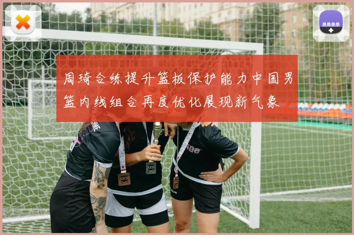 周琦合练提升篮板保护能力中国男篮内线组合再度优化展现新气象