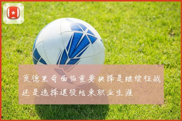 莫德里奇面临重要抉择是继续征战还是选择退役结束职业生涯