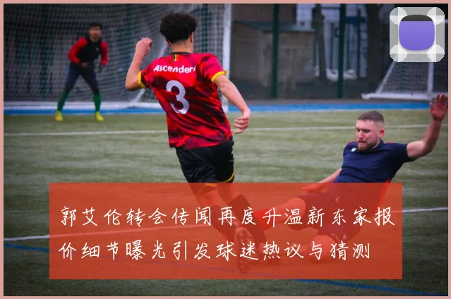 郭艾伦转会传闻再度升温新东家报价细节曝光引发球迷热议与猜测