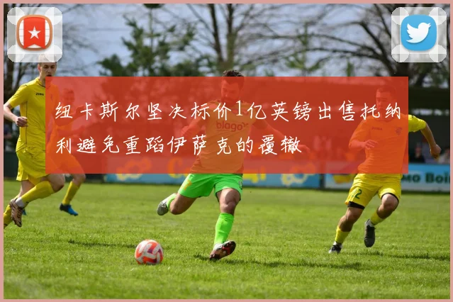 纽卡斯尔坚决标价1亿英镑出售托纳利避免重蹈伊萨克的覆辙