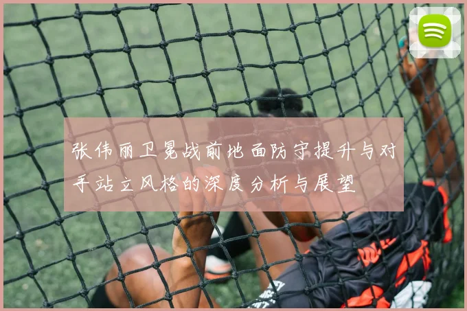 张伟丽卫冕战前地面防守提升与对手站立风格的深度分析与展望