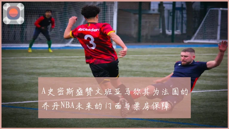 A史密斯盛赞文班亚马称其为法国的乔丹NBA未来的门面与票房保障