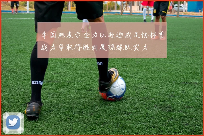 李国旭表示全力以赴迎战足协杯首战力争取得胜利展现球队实力