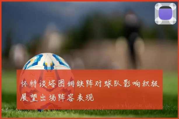 怀特谈塔图姆缺阵对球队影响积极展望出场阵容表现