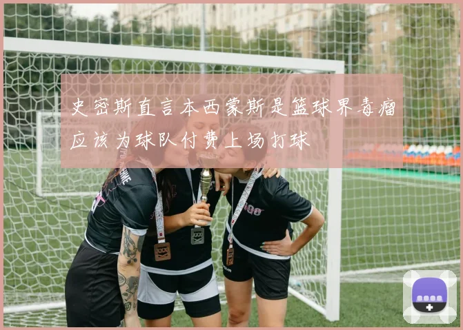 史密斯直言本西蒙斯是篮球界毒瘤应该为球队付费上场打球