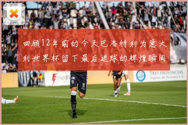 回顾12年前的今天巴洛特利为意大利世界杯留下最后进球的辉煌瞬间