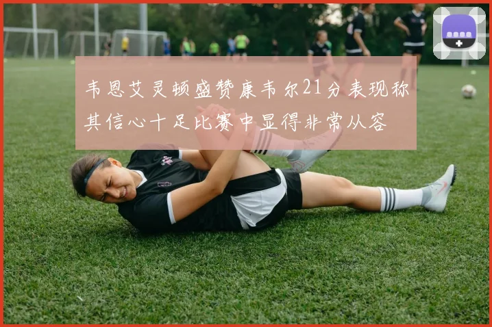 韦恩艾灵顿盛赞康韦尔21分表现称其信心十足比赛中显得非常从容
