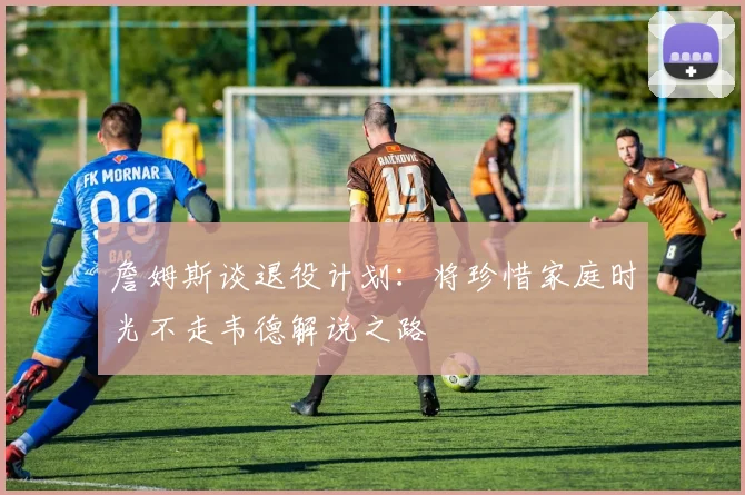 詹姆斯谈退役计划：将珍惜家庭时光不走韦德解说之路