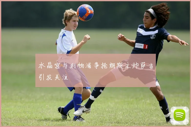 水晶宫与利物浦争抢朗斯主帅萨吉引发关注
