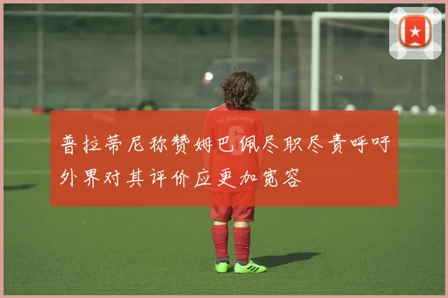 普拉蒂尼称赞姆巴佩尽职尽责呼吁外界对其评价应更加宽容