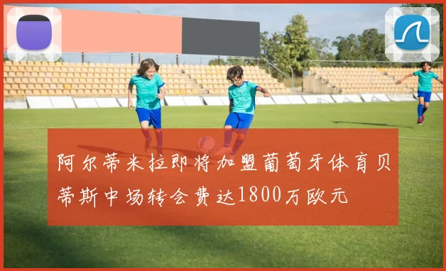 阿尔蒂米拉即将加盟葡萄牙体育贝蒂斯中场转会费达1800万欧元