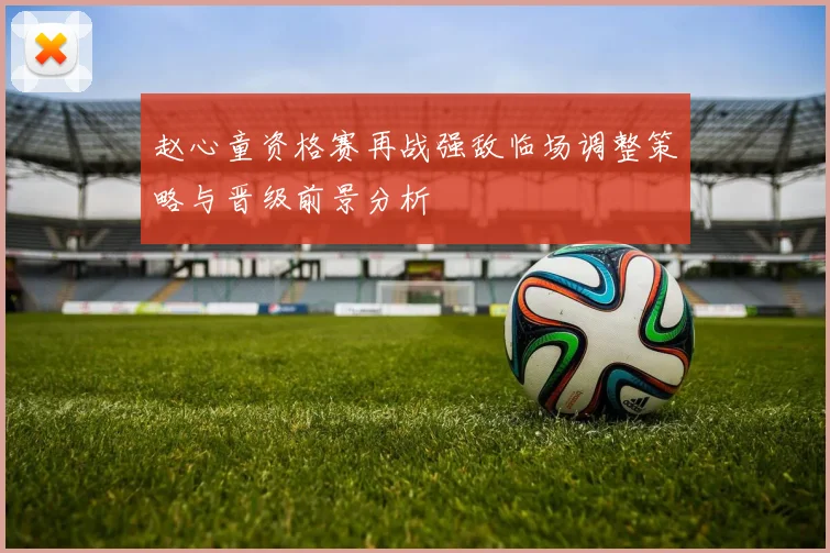 赵心童资格赛再战强敌临场调整策略与晋级前景分析