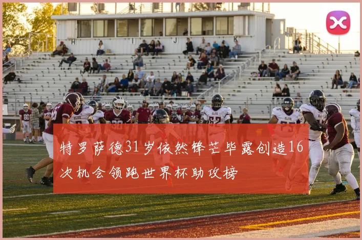 特罗萨德31岁依然锋芒毕露创造16次机会领跑世界杯助攻榜