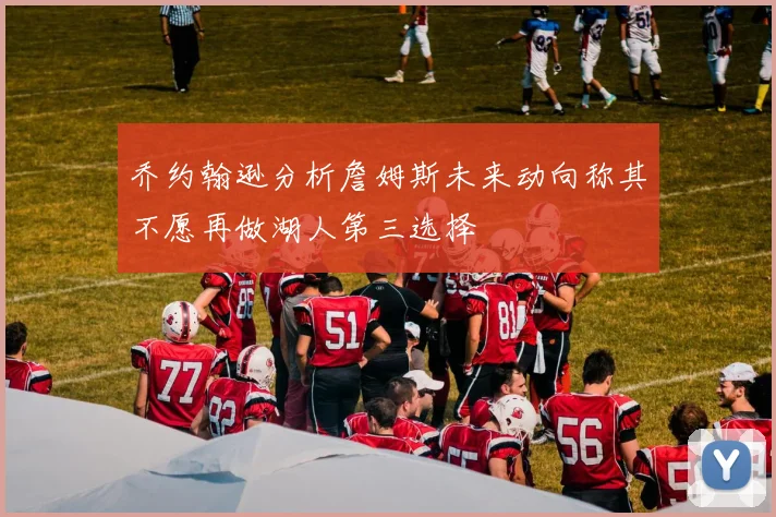 乔约翰逊分析詹姆斯未来动向称其不愿再做湖人第三选择