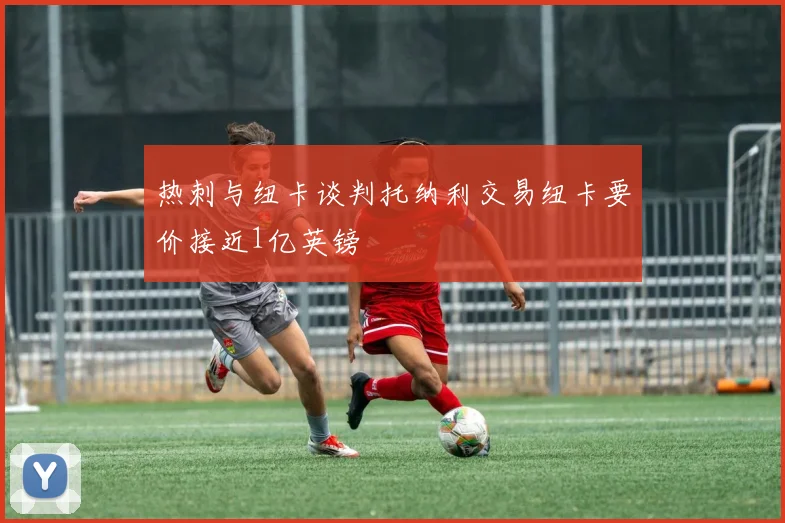热刺与纽卡谈判托纳利交易纽卡要价接近1亿英镑