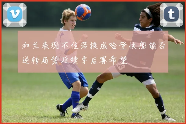 加兰表现不佳若换成哈登快船能否逆转局势延续季后赛希望