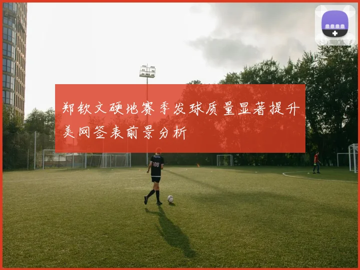 郑钦文硬地赛季发球质量显著提升美网签表前景分析