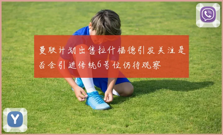 曼联计划出售拉什福德引发关注是否会引进传统6号位仍待观察