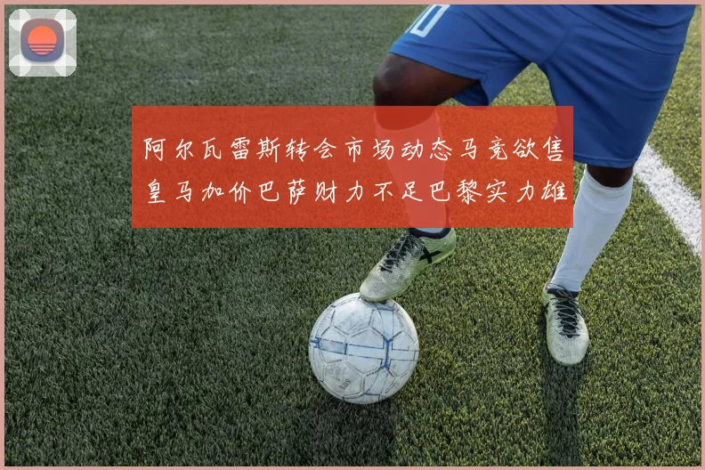 阿尔瓦雷斯转会市场动态马竞欲售皇马加价巴萨财力不足巴黎实力雄厚