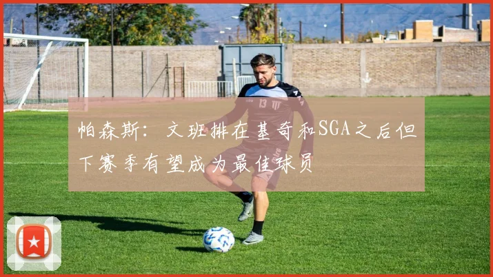 帕森斯：文班排在基奇和SGA之后但下赛季有望成为最佳球员