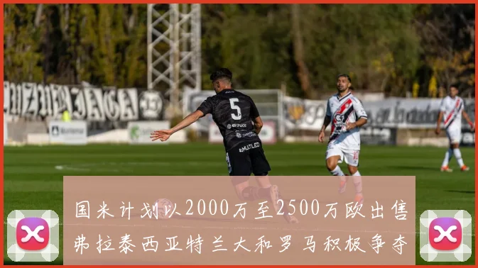 国米计划以2000万至2500万欧出售弗拉泰西亚特兰大和罗马积极争夺