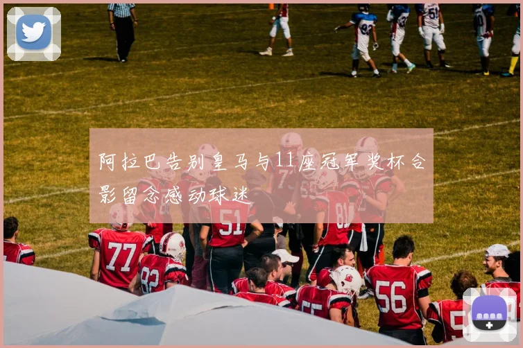 阿拉巴告别皇马与11座冠军奖杯合影留念感动球迷